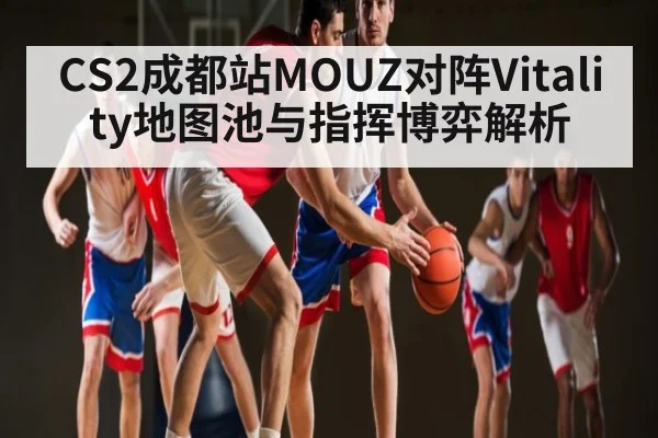 CS2成都站MOUZ对阵Vitality地图池与指挥博弈解析 - kaiyun